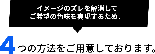 イメージのズレを解消してご希望の色味を実現するため、4つの方法をご用意しております。