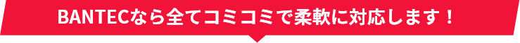 BANTECなら全てコミコミで柔軟に対応します!