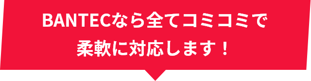 BANTECなら全てコミコミで柔軟に対応します!