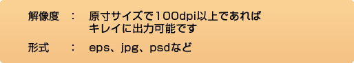 解像度：原寸サイズで100dpi以上であればキレイに出力可能です。形式：eps、jpg、psdなど