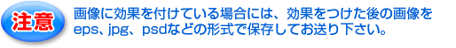 注意！画像に効果を付けている場合には、効果をつけた後の画像をeps、jpg、psdなどの形式で保存してお送り下さい。